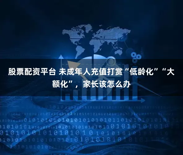 股票配资平台 未成年人充值打赏“低龄化”“大额化”，家长该怎么办