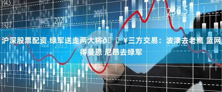 沪深股票配资 绿军送走两大将💥三方交易：波津去老鹰 篮网得曼恩 尼昂去绿军