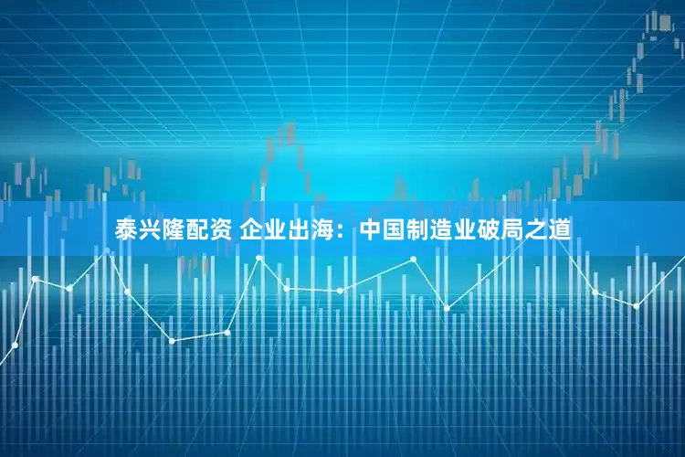 泰兴隆配资 企业出海：中国制造业破局之道