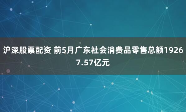 沪深股票配资 前5月广东社会消费品零售总额19267.57亿元