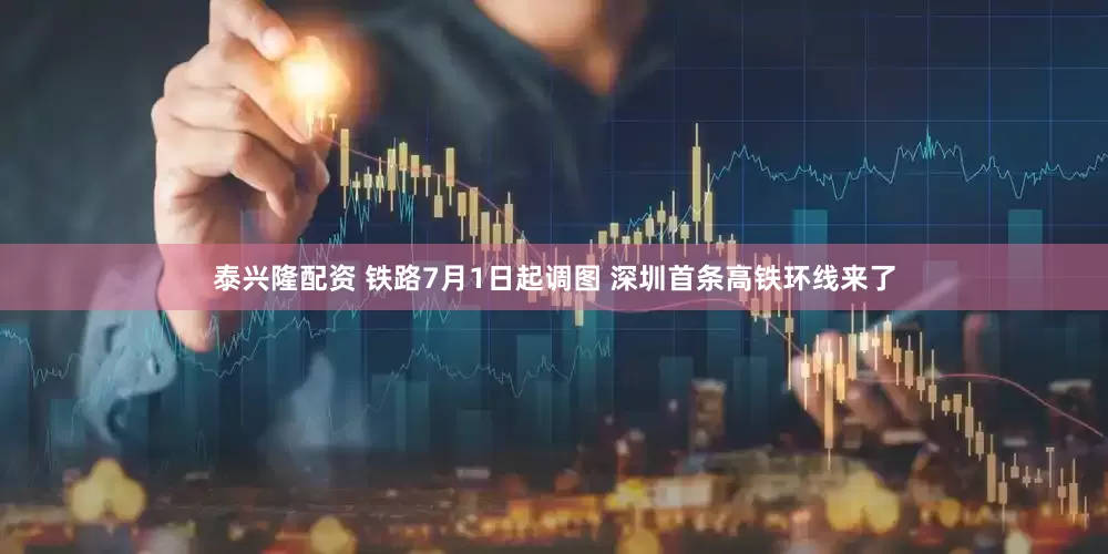 泰兴隆配资 铁路7月1日起调图 深圳首条高铁环线来了