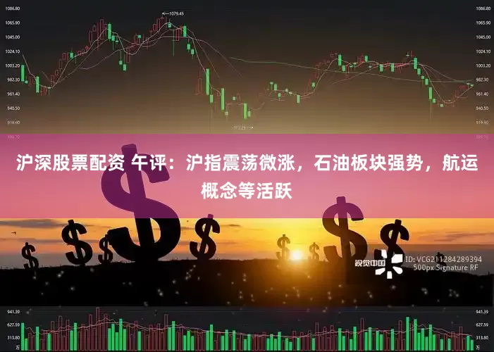 沪深股票配资 午评：沪指震荡微涨，石油板块强势，航运概念等活跃