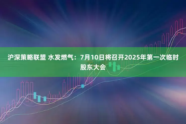 沪深策略联盟 水发燃气：7月10日将召开2025年第一次临时股东大会