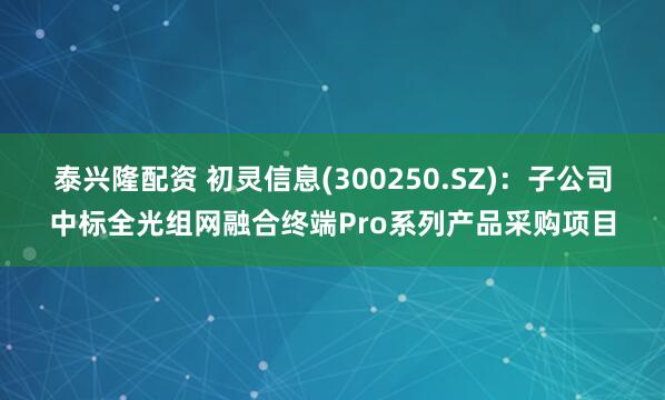 泰兴隆配资 初灵信息(300250.SZ)：子公司中标全光组网融合终端Pro系列产品采购项目