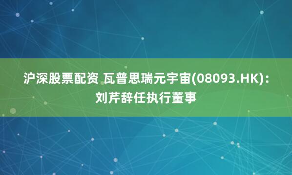 沪深股票配资 瓦普思瑞元宇宙(08093.HK)：刘芹辞任执行董事