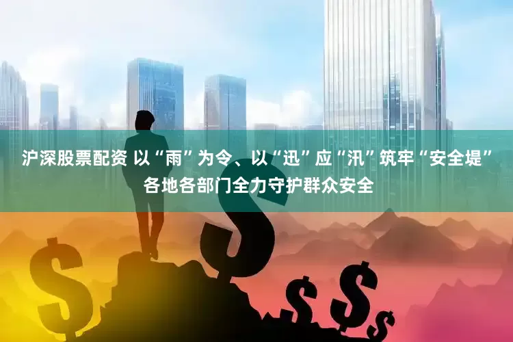 沪深股票配资 以“雨”为令、以“迅”应“汛”筑牢“安全堤” 各地各部门全力守护群众安全