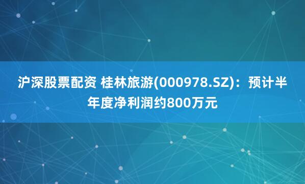 沪深股票配资 桂林旅游(000978.SZ)：预计半年度净利润约800万元