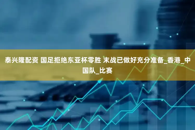 泰兴隆配资 国足拒绝东亚杯零胜 末战已做好充分准备_香港_中国队_比赛