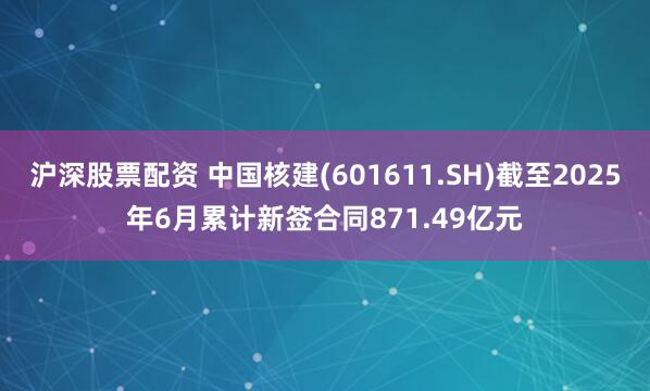 沪深股票配资 中国核建(601611.SH)截至2025年6月累计新签合同871.49亿元