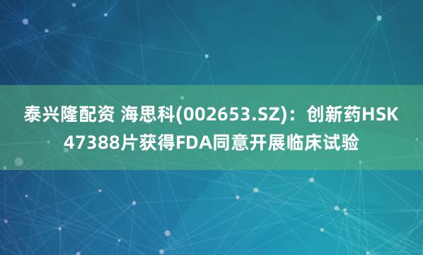 泰兴隆配资 海思科(002653.SZ)：创新药HSK47388片获得FDA同意开展临床试验