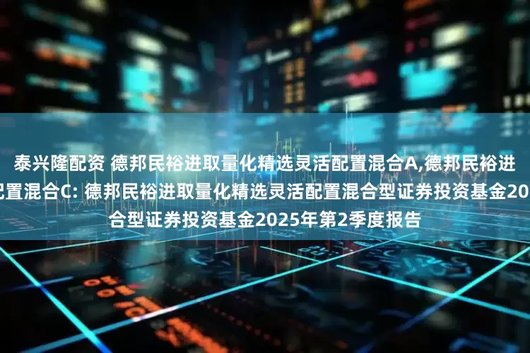 泰兴隆配资 德邦民裕进取量化精选灵活配置混合A,德邦民裕进取量化精选灵活配置混合C: 德邦民裕进取量化精选灵活配置混合型证券投资基金2025年第2季度报告