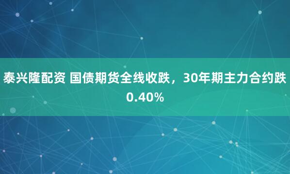 泰兴隆配资 国债期货全线收跌，30年期主力合约跌0.40%