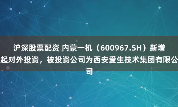沪深股票配资 内蒙一机（600967.SH）新增一起对外投资，被投资公司为西安爱生技术集团有限公司