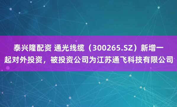 泰兴隆配资 通光线缆（300265.SZ）新增一起对外投资，被投资公司为江苏通飞科技有限公司
