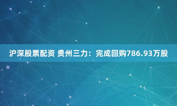 沪深股票配资 贵州三力：完成回购786.93万股