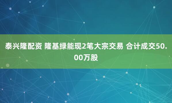 泰兴隆配资 隆基绿能现2笔大宗交易 合计成交50.00万股