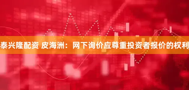 泰兴隆配资 皮海洲：网下询价应尊重投资者报价的权利