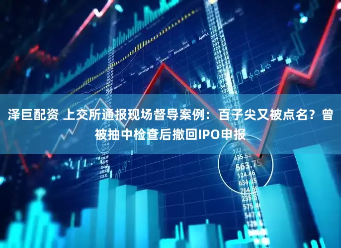 泽巨配资 上交所通报现场督导案例：百子尖又被点名？曾被抽中检查后撤回IPO申报