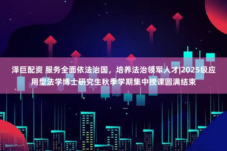 泽巨配资 服务全面依法治国，培养法治领军人才|2025级应用型法学博士研究生秋季学期集中授课圆满结束